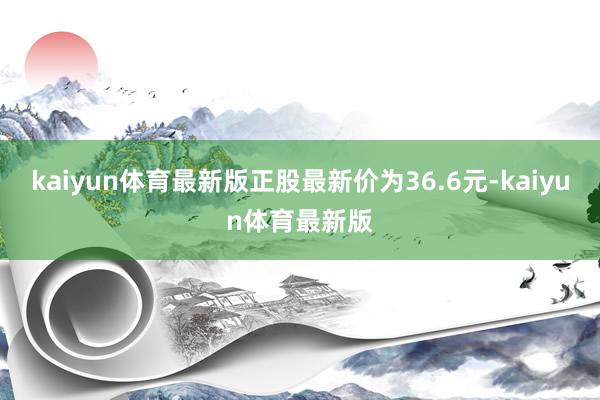 kaiyun体育最新版正股最新价为36.6元-kaiyun体育最新版