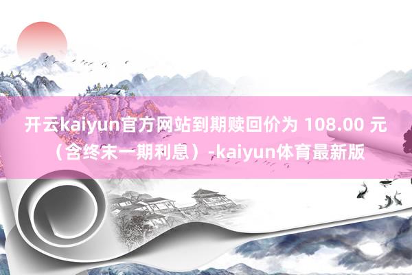 开云kaiyun官方网站到期赎回价为 108.00 元（含终末一期利息）-kaiyun体育最新版
