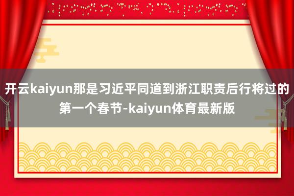 开云kaiyun那是习近平同道到浙江职责后行将过的第一个春节-kaiyun体育最新版
