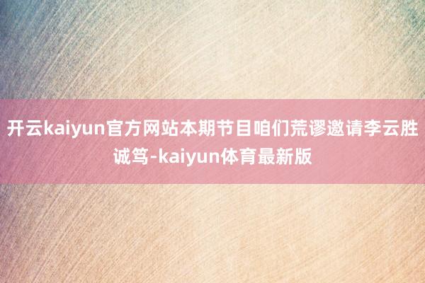开云kaiyun官方网站本期节目咱们荒谬邀请李云胜诚笃-kaiyun体育最新版