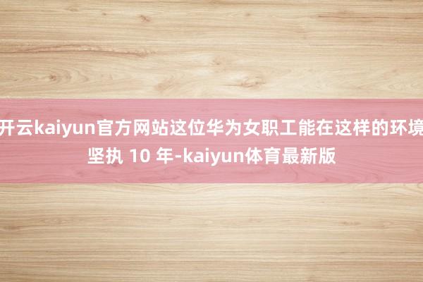 开云kaiyun官方网站这位华为女职工能在这样的环境坚执 10 年-kaiyun体育最新版