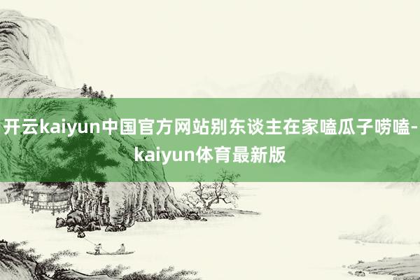 开云kaiyun中国官方网站别东谈主在家嗑瓜子唠嗑-kaiyun体育最新版