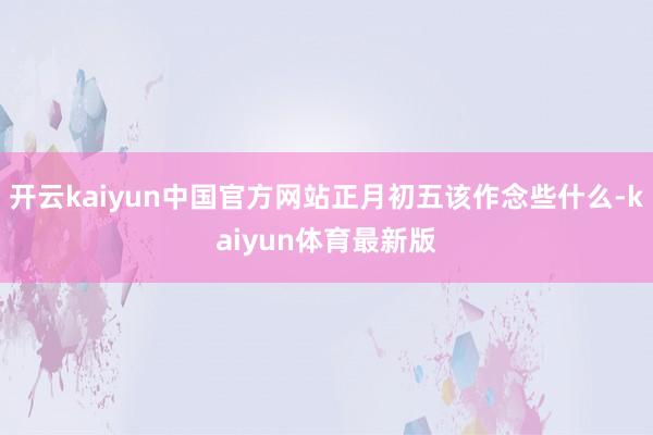 开云kaiyun中国官方网站正月初五该作念些什么-kaiyun体育最新版