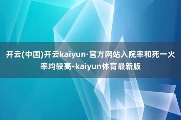开云(中国)开云kaiyun·官方网站入院率和死一火率均较高-kaiyun体育最新版