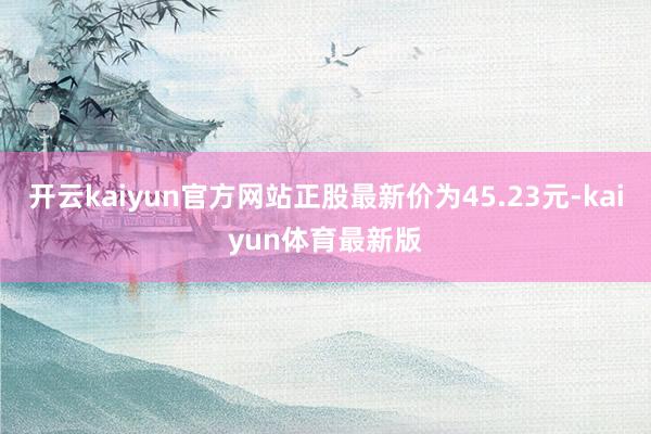 开云kaiyun官方网站正股最新价为45.23元-kaiyun体育最新版