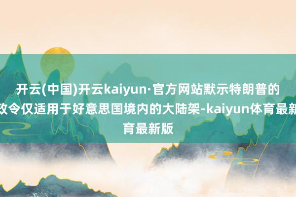 开云(中国)开云kaiyun·官方网站默示特朗普的行政令仅适用于好意思国境内的大陆架-kaiyun体育最新版