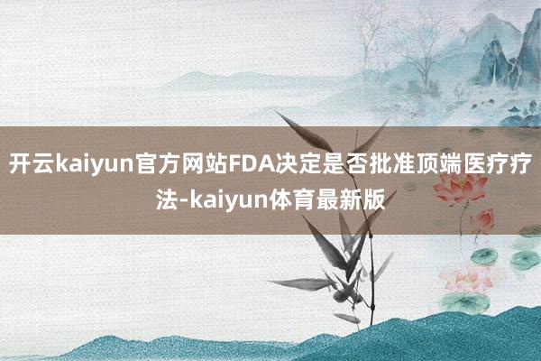 开云kaiyun官方网站FDA决定是否批准顶端医疗疗法-kaiyun体育最新版