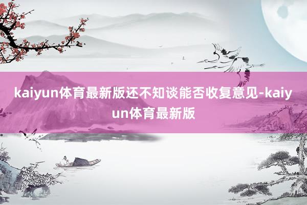 kaiyun体育最新版还不知谈能否收复意见-kaiyun体育最新版