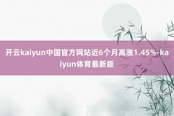开云kaiyun中国官方网站近6个月高涨1.45%-kaiyun体育最新版