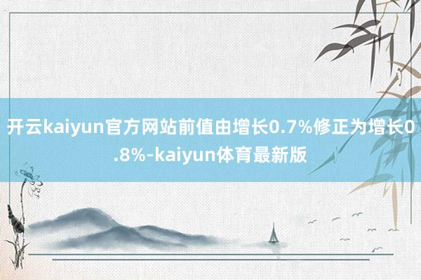 开云kaiyun官方网站前值由增长0.7%修正为增长0.8%-kaiyun体育最新版
