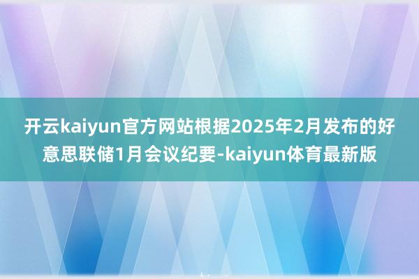 开云kaiyun官方网站　　根据2025年2月发布的好意思联储1月会议纪要-kaiyun体育最新版