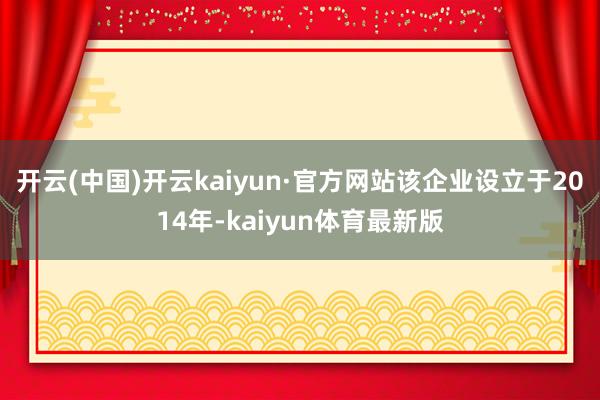 开云(中国)开云kaiyun·官方网站该企业设立于2014年-kaiyun体育最新版