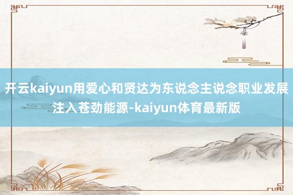 开云kaiyun用爱心和贤达为东说念主说念职业发展注入苍劲能源-kaiyun体育最新版