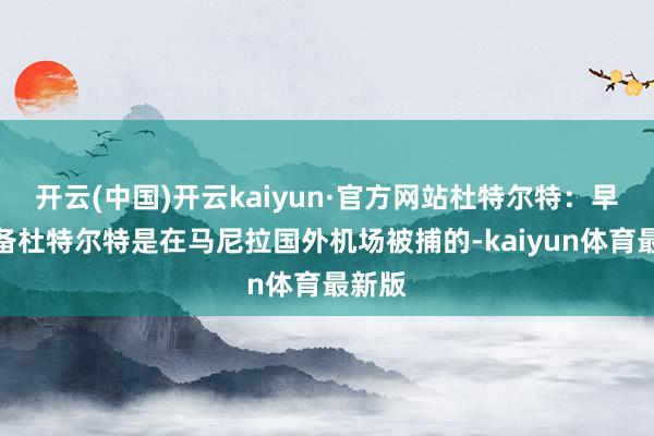 开云(中国)开云kaiyun·官方网站杜特尔特：早有准备杜特尔特是在马尼拉国外机场被捕的-kaiyun体育最新版