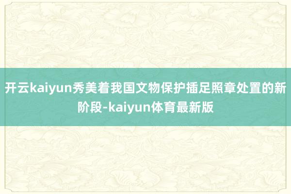 开云kaiyun秀美着我国文物保护插足照章处置的新阶段-kaiyun体育最新版