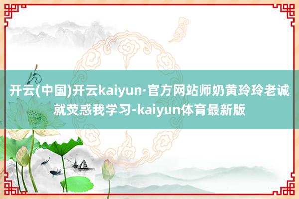 开云(中国)开云kaiyun·官方网站师奶黄玲玲老诚就荧惑我学习-kaiyun体育最新版