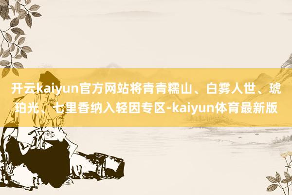 开云kaiyun官方网站将青青糯山、白雾人世、琥珀光、七里香纳入轻因专区-kaiyun体育最新版