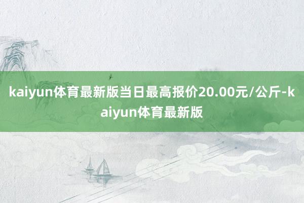 kaiyun体育最新版当日最高报价20.00元/公斤-kaiyun体育最新版
