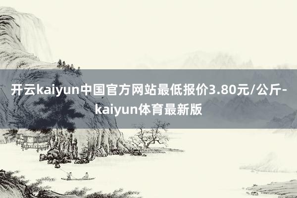 开云kaiyun中国官方网站最低报价3.80元/公斤-kaiyun体育最新版