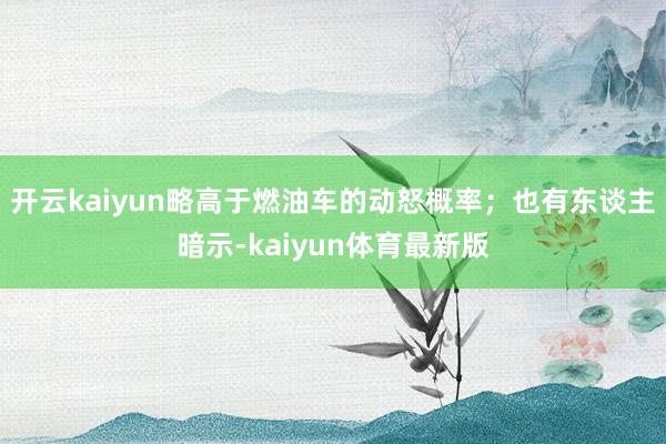 开云kaiyun略高于燃油车的动怒概率；也有东谈主暗示-kaiyun体育最新版