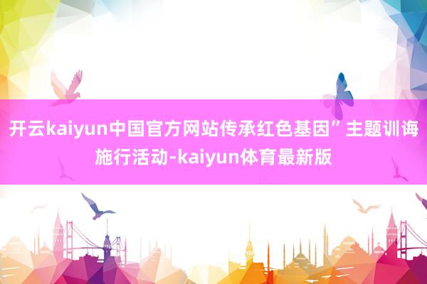 开云kaiyun中国官方网站传承红色基因”主题训诲施行活动-kaiyun体育最新版