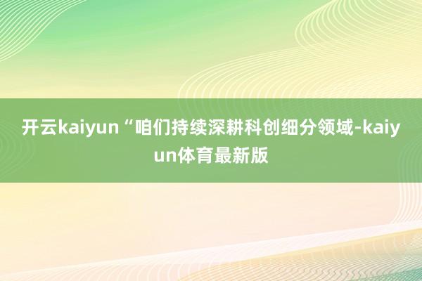 开云kaiyun　　“咱们持续深耕科创细分领域-kaiyun体育最新版