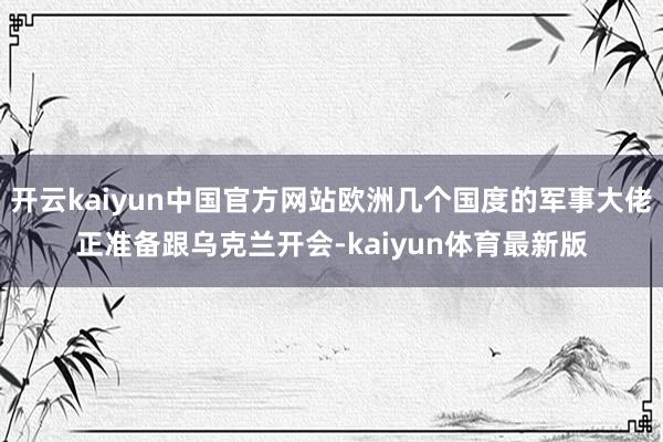 开云kaiyun中国官方网站欧洲几个国度的军事大佬正准备跟乌克兰开会-kaiyun体育最新版