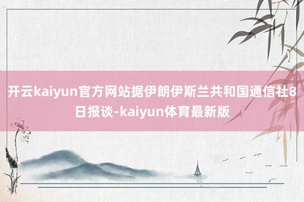 开云kaiyun官方网站据伊朗伊斯兰共和国通信社8日报谈-kaiyun体育最新版