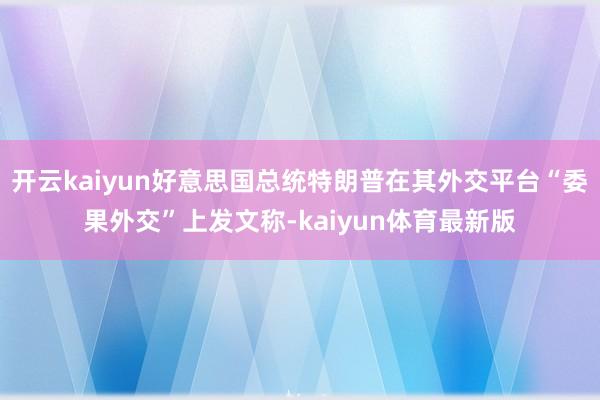 开云kaiyun好意思国总统特朗普在其外交平台“委果外交”上发文称-kaiyun体育最新版