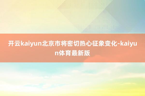开云kaiyun北京市将密切热心征象变化-kaiyun体育最新版