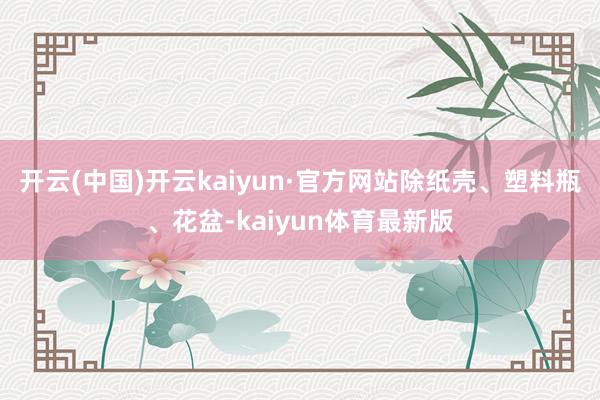 开云(中国)开云kaiyun·官方网站除纸壳、塑料瓶、花盆-kaiyun体育最新版