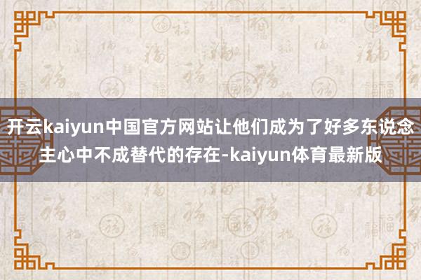 开云kaiyun中国官方网站让他们成为了好多东说念主心中不成替代的存在-kaiyun体育最新版
