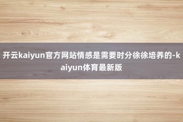 开云kaiyun官方网站情感是需要时分徐徐培养的-kaiyun体育最新版