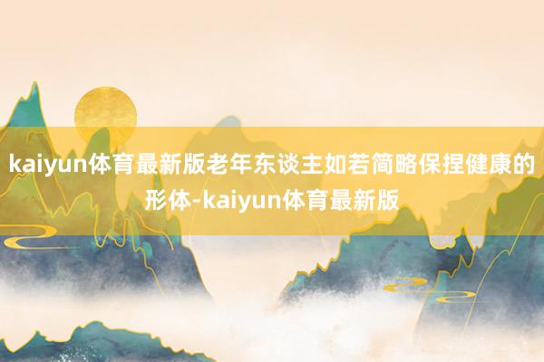 kaiyun体育最新版老年东谈主如若简略保捏健康的形体-kaiyun体育最新版