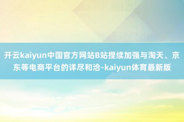 开云kaiyun中国官方网站B站捏续加强与淘天、京东等电商平台的详尽和洽-kaiyun体育最新版