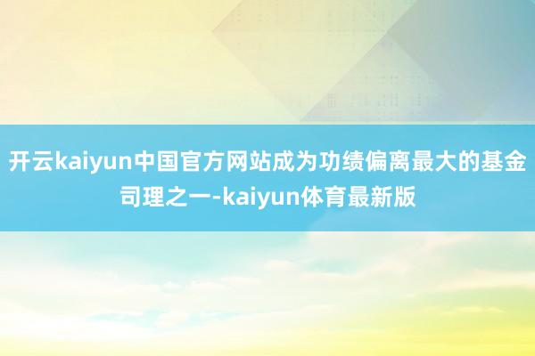 开云kaiyun中国官方网站成为功绩偏离最大的基金司理之一-kaiyun体育最新版