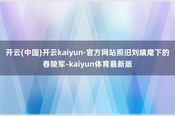 开云(中国)开云kaiyun·官方网站照旧刘縯麾下的舂陵军-kaiyun体育最新版