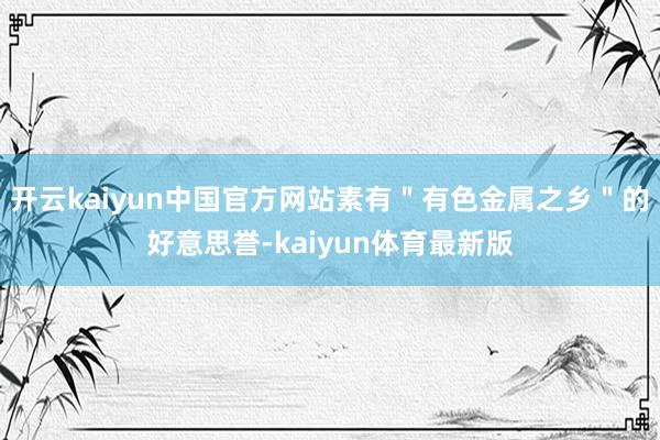 开云kaiyun中国官方网站素有＂有色金属之乡＂的好意思誉-kaiyun体育最新版