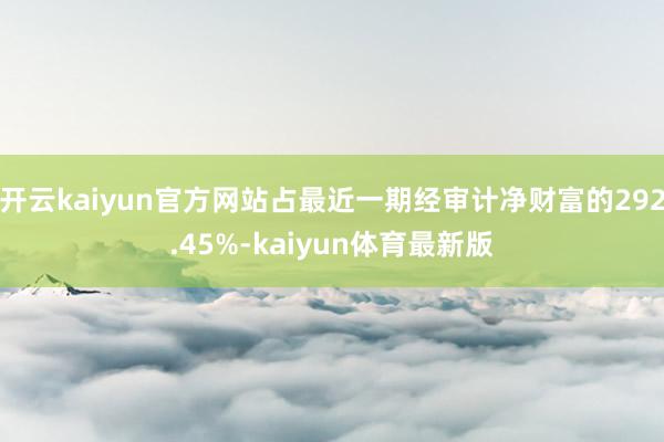 开云kaiyun官方网站占最近一期经审计净财富的292.45%-kaiyun体育最新版
