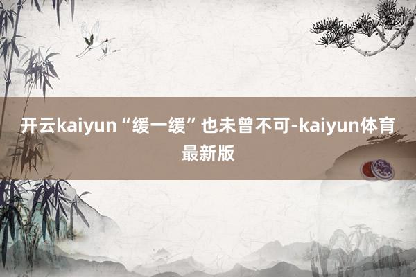 开云kaiyun“缓一缓”也未曾不可-kaiyun体育最新版