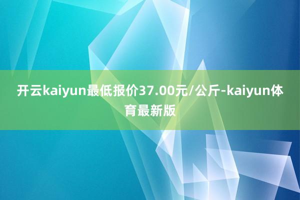 开云kaiyun最低报价37.00元/公斤-kaiyun体育最新版