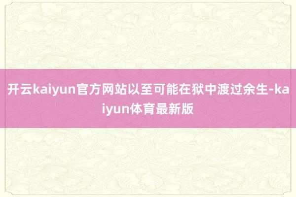 开云kaiyun官方网站以至可能在狱中渡过余生-kaiyun体育最新版