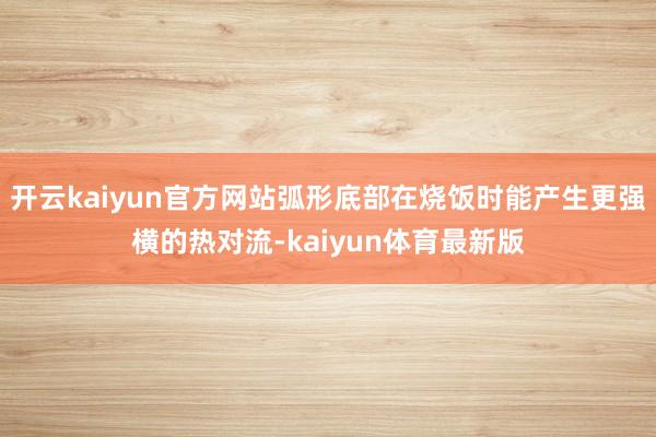 开云kaiyun官方网站弧形底部在烧饭时能产生更强横的热对流-kaiyun体育最新版