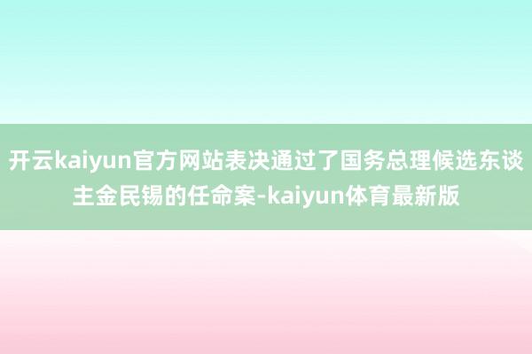 开云kaiyun官方网站表决通过了国务总理候选东谈主金民锡的任命案-kaiyun体育最新版