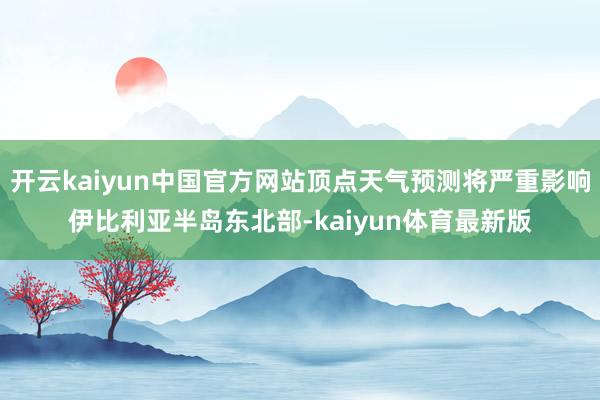 开云kaiyun中国官方网站顶点天气预测将严重影响伊比利亚半岛东北部-kaiyun体育最新版