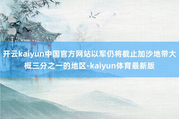 开云kaiyun中国官方网站以军仍将截止加沙地带大概三分之一的地区-kaiyun体育最新版