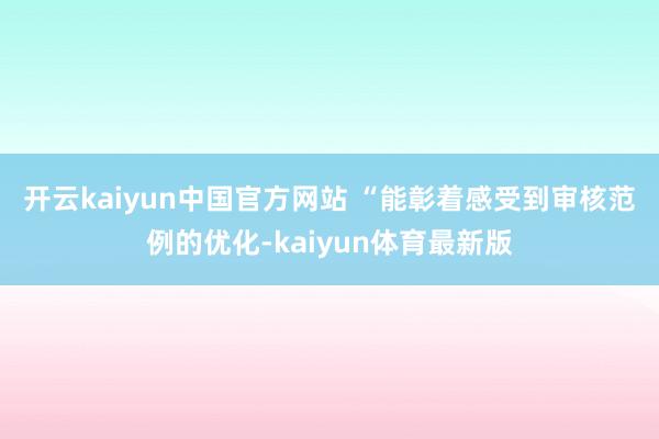 开云kaiyun中国官方网站 　　“能彰着感受到审核范例的优化-kaiyun体育最新版