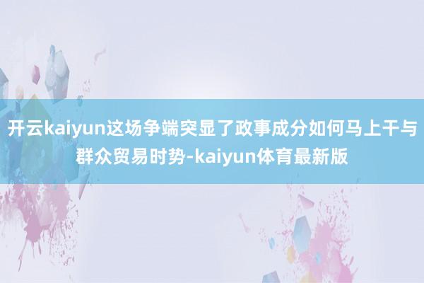 开云kaiyun这场争端突显了政事成分如何马上干与群众贸易时势-kaiyun体育最新版