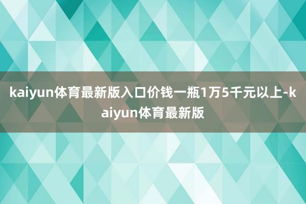 kaiyun体育最新版入口价钱一瓶1万5千元以上-kaiyun体育最新版