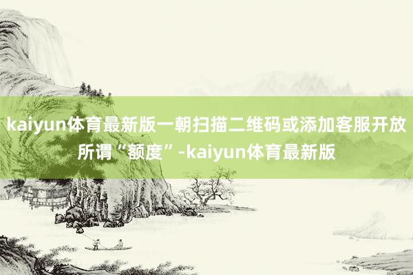 kaiyun体育最新版一朝扫描二维码或添加客服开放所谓“额度”-kaiyun体育最新版